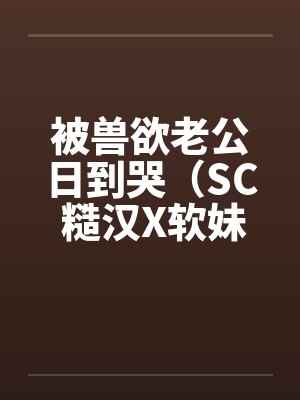 被兽欲老公日到哭(SC 糙汉X软妹 1v1) 被兽欲老公日到哭(SC 糙汉X软妹 1v1)