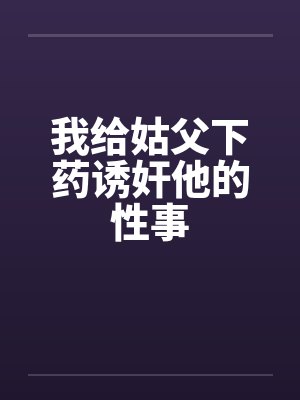 我给姑父下药诱奸他的性事