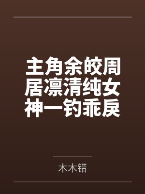 主角余皎周居凛清纯女神一钓乖戾少爷主动咬钩 主角余皎周居凛清纯女神一钓乖戾少爷主动咬钩