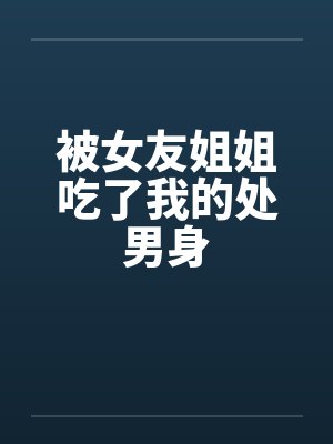被女友姐姐吃了我的处男身 被女友姐姐吃了我的处男身