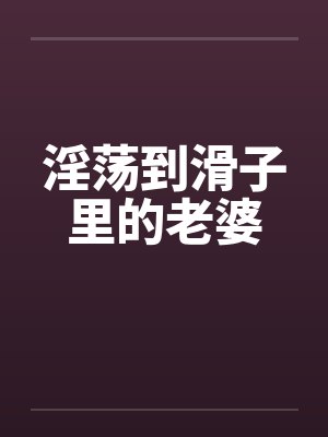 淫荡到滑子里的老婆 淫荡到滑子里的老婆