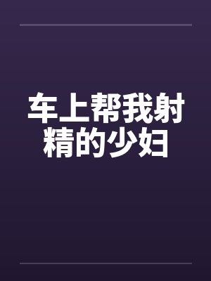 车上帮我射精的少妇 车上帮我射精的少妇