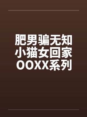肥男骗无知小猫女回家OOXX系列 肥男骗无知小猫女回家OOXX系列