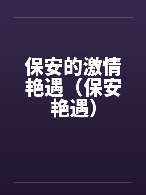 保安的激情艳遇(保安艳遇) 保安的激情艳遇(保安艳遇)