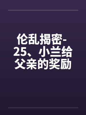 伦乱揭密- 25、小兰给父亲的奖励 伦乱揭密- 25、小兰给父亲的奖励